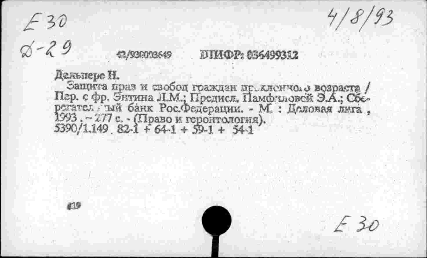 ﻿<1/931ЖйМ9 ШИФР: В64993£2
Дагеьпере Н.
Защита прав и сзобод граждан преклонного возраст® / Игр. с фр. Энтина Л.М.; Предисл. Памфиловой Э.А.; СбЗ регатах. • тлй банк Рос.Федерации. - М" : Деловая лита , 1/93 . ~ 277 с. - (Право и геронтология).
5390/1.149 82-1 + 64-1 + &-1 + 544